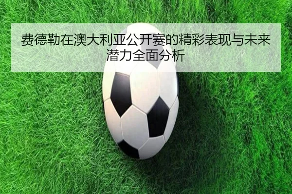费德勒在澳大利亚公开赛的精彩表现与未来潜力全面分析